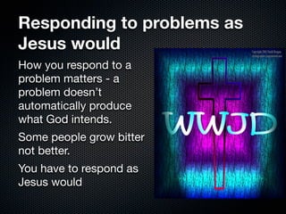 Responding to problems as
Jesus would
How you respond to a
problem matters - a
problem doesn’t
automatically produce
what God intends.
Some people grow bitter
not better.
You have to respond as
Jesus would
 