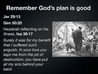 Remember God’s plan is good
Jer 29:13
Gen 50:20
Hezekiah reﬂecting on his
illness, Isa 38:17
Surely it was for my beneﬁt
that I suﬀered such
anguish. In your love you
kept me from the pit of
destruction; you have put
all my sins behind your
back.
 