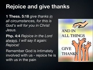 Rejoice and give thanks
1 Thess. 5:18 give thanks in
all circumstances, for this is
God's will for you in Christ
Jesus.
Php. 4:4 Rejoice in the Lord
always. I will say it again:
Rejoice!
Remember God is intimately
involved with us - rejoice he is
with us in the pain
 