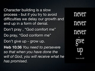 Character building is a slow
process - but if you try to avoid
diﬃculties we delay our growth and
end up in a form of denial.
Don’t pray , “God comfort me”
Do pray, “God conform me”
Don’t give up - grow up.
Heb 10:36 You need to persevere
so that when you have done the
will of God, you will receive what he
has promised.
 
