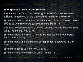 36 Purposes of God in Our Suﬀering
Joni Eareckson Tada: The following list of God’s purposes in our
suﬀering is from one of the appendices in a book she wrote.
Suﬀering is used to increase our awareness of the sustaining power
of God to whom we owe our sustenance (Ps 68:19).
God uses suﬀering to reﬁne, perfect, strengthen, and keep us from
falling (Ps 66:8-9; Heb 2:10).
Suﬀering allows the life of Christ to be manifested in our mortal
ﬂesh (2 Cor 4:7-11).
Suﬀering bankrupts us, making us dependent upon God (2 Cor
12:9).
Suﬀering teaches us humility (2 Cor 12:7).
Suﬀering imparts the mind of Christ (Phil 2:1-11).
 