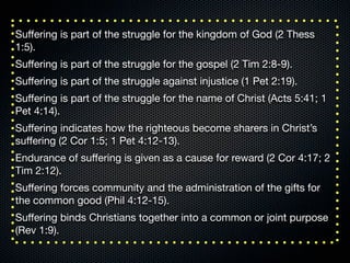 Suﬀering is part of the struggle for the kingdom of God (2 Thess
1:5).
Suﬀering is part of the struggle for the gospel (2 Tim 2:8-9).
Suﬀering is part of the struggle against injustice (1 Pet 2:19).
Suﬀering is part of the struggle for the name of Christ (Acts 5:41; 1
Pet 4:14).
Suﬀering indicates how the righteous become sharers in Christ’s
suﬀering (2 Cor 1:5; 1 Pet 4:12-13).
Endurance of suﬀering is given as a cause for reward (2 Cor 4:17; 2
Tim 2:12).
Suﬀering forces community and the administration of the gifts for
the common good (Phil 4:12-15).
Suﬀering binds Christians together into a common or joint purpose
(Rev 1:9).
 