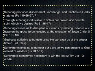 Suﬀering produces discernment, knowledge, and teaches us God’s
statutes (Ps 119:66-67, 71).
Through suﬀering God is able to obtain our broken and contrite
spirit which He desires (Ps 51:16-17).
Suﬀering causes us to discipline our minds by making us focus our
hope on the grace to be revealed at the revelation of Jesus Christ (1
Pet 1:6, 13).
God uses suﬀering to humble us so He can exalt us at the proper
time (1 Pet 5:6-7).
Suﬀering teaches us to number our days so we can present to God
a heart of wisdom (Ps 90:7-12).
Suﬀering is sometimes necessary to win the lost (2 Tim 2:8-10;
4:5-6).
 