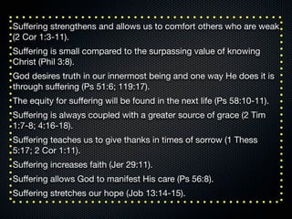Suﬀering strengthens and allows us to comfort others who are weak
(2 Cor 1:3-11).
Suﬀering is small compared to the surpassing value of knowing
Christ (Phil 3:8).
God desires truth in our innermost being and one way He does it is
through suﬀering (Ps 51:6; 119:17).
The equity for suﬀering will be found in the next life (Ps 58:10-11).
Suﬀering is always coupled with a greater source of grace (2 Tim
1:7-8; 4:16-18).
Suﬀering teaches us to give thanks in times of sorrow (1 Thess
5:17; 2 Cor 1:11).
Suﬀering increases faith (Jer 29:11).
Suﬀering allows God to manifest His care (Ps 56:8).
Suﬀering stretches our hope (Job 13:14-15).
 