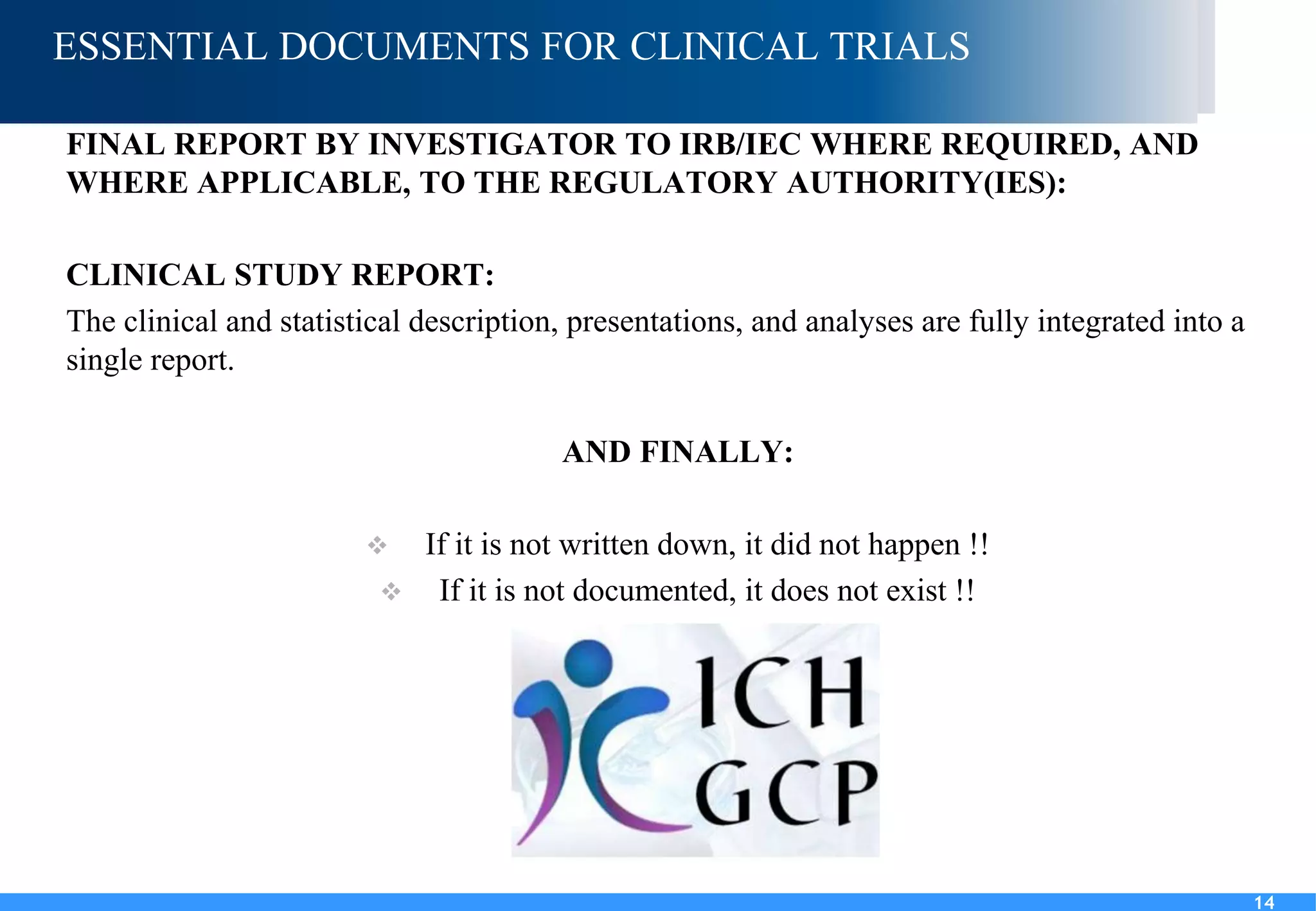 14
ESSENTIAL DOCUMENTS FOR CLINICAL TRIALS
FINAL REPORT BY INVESTIGATOR TO IRB/IEC WHERE REQUIRED, AND
WHERE APPLICABLE, TO THE REGULATORY AUTHORITY(IES):
CLINICAL STUDY REPORT:
The clinical and statistical description, presentations, and analyses are fully integrated into a
single report.
AND FINALLY:
 If it is not written down, it did not happen !!
 If it is not documented, it does not exist !!
14
 