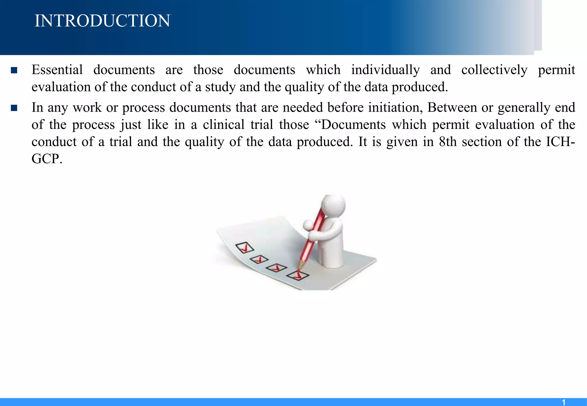 1
INTRODUCTION
 Essential documents are those documents which individually and collectively permit
evaluation of the conduct of a study and the quality of the data produced.
 In any work or process documents that are needed before initiation, Between or generally end
of the process just like in a clinical trial those “Documents which permit evaluation of the
conduct of a trial and the quality of the data produced. It is given in 8th section of the ICH-
GCP.
1
 