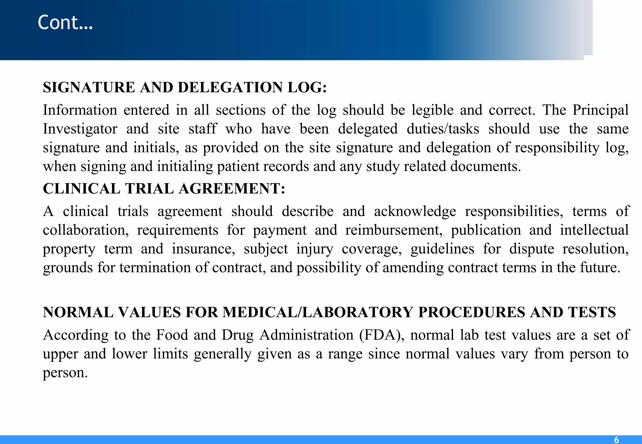6
Cont…
SIGNATURE AND DELEGATION LOG:
Information entered in all sections of the log should be legible and correct. The Principal
Investigator and site staff who have been delegated duties/tasks should use the same
signature and initials, as provided on the site signature and delegation of responsibility log,
when signing and initialing patient records and any study related documents.
CLINICAL TRIAL AGREEMENT:
A clinical trials agreement should describe and acknowledge responsibilities, terms of
collaboration, requirements for payment and reimbursement, publication and intellectual
property term and insurance, subject injury coverage, guidelines for dispute resolution,
grounds for termination of contract, and possibility of amending contract terms in the future.
NORMAL VALUES FOR MEDICAL/LABORATORY PROCEDURES AND TESTS
According to the Food and Drug Administration (FDA), normal lab test values are a set of
upper and lower limits generally given as a range since normal values vary from person to
person.
6
 