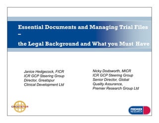 Essential Documents and Managing Trial Files
–
the Legal Background and What you Must Have



 Janice Hedgecock, FICR     Nicky Dodsworth, MICR
 ICR GCP Steering Group     ICR GCP Steering Group
 Director, Greatspur        Senior Director, Global
 Clinical Development Ltd   Quality Assurance
                                    Assurance,
                            Premier Research Group Ltd
 