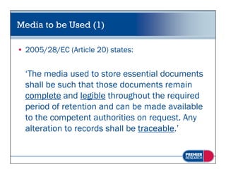 Media to be Used (1)

• 2005/28/EC (Article 20) states:


  ‘The media used to store essential documents
   The
  shall be such that those documents remain
  complete and legible throughout the required
  period of retention and can be made available
  to the competent authorities on request. Any
  alteration to records shall be traceable.’
 