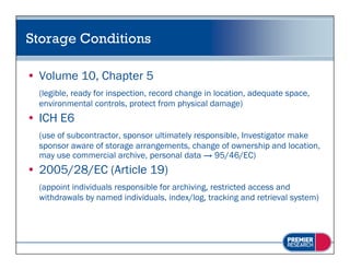 Storage Conditions

• Volume 10, Chapter 5
  (legible, ready for inspection, record change in location, adequate space,
  environmental controls, protect from physical damage)
• ICH E6
  (use of subcontractor, sponsor ultimately responsible, Investigator make
  sponsor aware of storage arrangements, change of ownership and location,
  may use commercial archive, personal data → 95/46/EC)
• 2005/28/EC (Article 19)
  (appoint individuals responsible for archiving restricted access and
                                       archiving,
  withdrawals by named individuals, index/log, tracking and retrieval system)
 