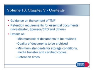 Volume 10, Chapter V - Contents

• Guidance on the content of TMF
• Retention requirements for essential documents
  (Investigator, Sponsor/CRO and others)
• Details on:
      - Minimum set of documents to be retained
      - Quality of documents to be archived
      - Minimum standards for storage conditions,
                                      g         ,
        media transfer and certified copies
      - Retention times
 