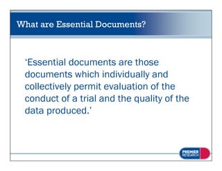 What are Essential Documents?



 ‘Essential documents are those
 documents which individually and
 collectively permit evaluation of the
 conduct of a trial and the quality of the
     d t f t i l d th           lit f th
 data produced.’
 