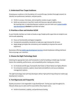 1. Understand Your Target Audience
Knowing your audience is the foundation of a successful app. Conduct thorough research to
identify user preferences, behavior, and pain points.
● Perform surveys, interviews, and competitor analysis to gain insights.
● Build user personas to map their needs and how your app will address them.
By investing time in understanding your audience, you can tailor your custom mobile
app development solutions to provide real value.
2. Prioritize a Clear and Intuitive UI/UX
A user-friendly interface can make or break an app. People prefer apps that are simple to use
and visually appealing.
● Focus on functionality and logical navigation.
● Incorporate accessibility standards to make your app inclusive for all users.
● Apply design principles like consistency and readability to improve the overall
experience.
Businesses offering mobile app development services should emphasize crafting interfaces
that encourage user retention.
3. Choose the Right Technology Stack
Selecting the appropriate tools and frameworks is vital for building a reliable app. Consider
factors like scalability, performance, and compatibility when making your choice.
● For Android and iOS apps, frameworks like Flutter or React Native are highly efficient.
● For enterprise solutions, explore robust back-end platforms and secure database
management systems.
The right technology stack will help developers deliver high-performing enterprise mobile app
development solutions.
4. Test Rigorously and Frequently
Quality assurance is non-negotiable in app development. Testing your app throughout its
lifecycle allows you to catch and fix issues before they impact users.
● Perform functional, usability, and performance testing.
 