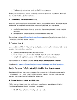 ● Use beta testing to get real-world feedback from early users.
Testing ensures a polished product and boosts customer satisfaction, essential for affordable
app development services for businesses.
5. Ensure Cross-Platform Compatibility
Apps must perform consistently on different devices and operating systems. With diverse user
preferences for platforms, cross-platform compatibility expands your app's reach.
● Opt for frameworks like Flutter or Xamarin to develop apps that work across multiple
platforms.
● Conduct regular compatibility tests to prevent technical glitches.
Companies providing mobile application development services often prioritize cross-platform
compatibility to deliver reliable solutions.
6. Focus on Security
Users trust apps with their data, making security a top priority. Implement measures to protect
sensitive information from breaches.
● Use encryption techniques to safeguard user data.
● Incorporate secure authentication methods like multi-factor authentication.
● Comply with regulations such as GDPR or CCPA to maintain user trust.
Security should be an integral part of all custom mobile app development solutions.
Also Read: Key Features of Laravel: Authentication, Middleware, and Blade Templating
Don’t: Common Pitfalls to Avoid in Mobile App Development
Building a mobile app is an exciting endeavor, but missteps during development can lead to
costly setbacks. Learn about the key mistakes to avoid to ensure your app is user-friendly,
efficient, and successful in the competitive app market.
1. Don’t Overload the App with Features
Adding too many features can overwhelm users and dilute the app’s purpose. Keep the
functionality focused and avoid unnecessary complexity.
● Identify the core features that align with user needs.
 