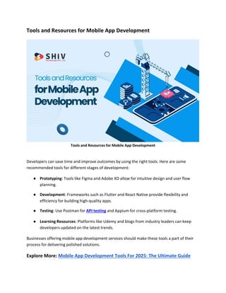Tools and Resources for Mobile App Development
Tools and Resources for Mobile App Development
Developers can save time and improve outcomes by using the right tools. Here are some
recommended tools for different stages of development:
● Prototyping: Tools like Figma and Adobe XD allow for intuitive design and user flow
planning.
● Development: Frameworks such as Flutter and React Native provide flexibility and
efficiency for building high-quality apps.
● Testing: Use Postman for API testing and Appium for cross-platform testing.
● Learning Resources: Platforms like Udemy and blogs from industry leaders can keep
developers updated on the latest trends.
Businesses offering mobile app development services should make these tools a part of their
process for delivering polished solutions.
Explore More: Mobile App Development Tools For 2025: The Ultimate Guide
 