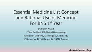 Essential Medicine List Concept
and Rational Use of Medicine
For BNS 1st Year
Dr. Pravin Prasad
1st Year Resident, MD Clinical Pharmacology
Institute of Medicine, Maharajgunj, Kathmandu
1st December, 2015 (Mangsir 14, 2072), Tuesday
General Pharmacology
 