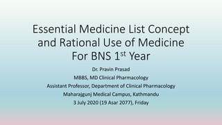 Essential Medicine List Concept
and Rational Use of Medicine
For BNS 1st Year
Dr. Pravin Prasad
MBBS, MD Clinical Pharmacology
Assistant Professor, Department of Clinical Pharmacology
Maharajgunj Medical Campus, Kathmandu
3 July 2020 (19 Asar 2077), Friday
 