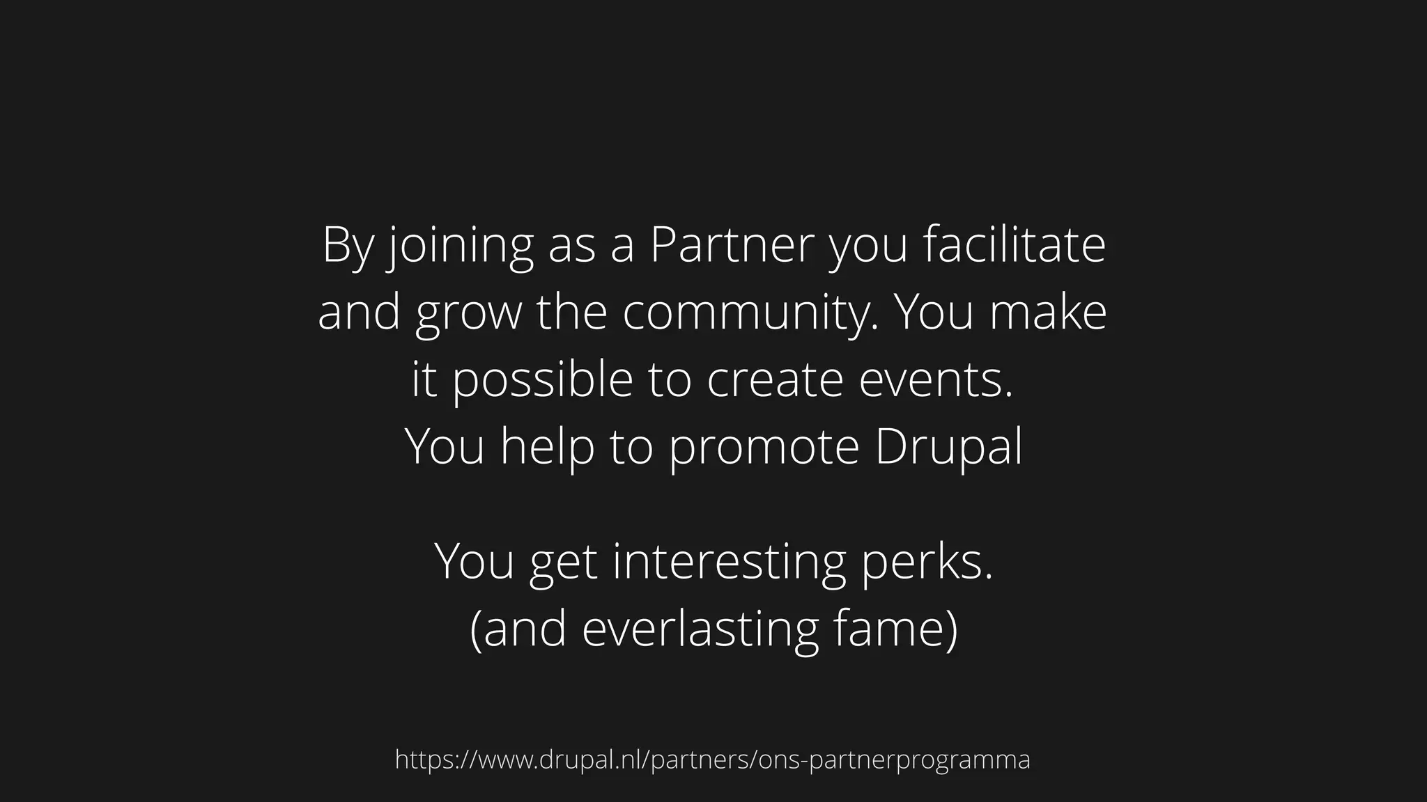 By joining as a Partner you facilitate
and grow the community. You make
it possible to create events.
You help to promote Drupal
You get interesting perks. 
(and everlasting fame)
https://www.drupal.nl/partners/ons-partnerprogramma
 