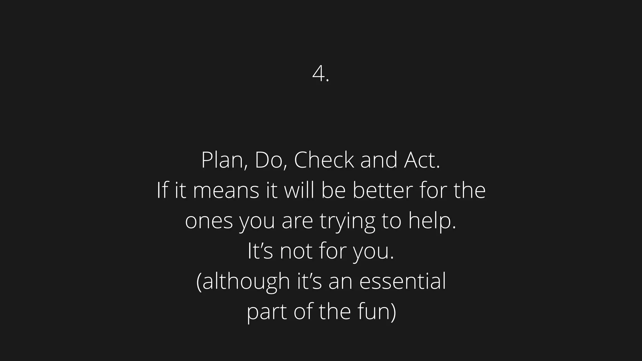 Plan, Do, Check and Act.
If it means it will be better for the
ones you are trying to help.  
It’s not for you. 
(although it’s an essential  
part of the fun)
4.
 
