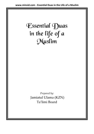 www.minsid.com - Essential Duas in the Life of a Muslim




         Essential Duas
          in the life of a
              Muslim




                     Prepared by:
             Jamiatul Ulama (KZN)
                 Ta’limi Board
 