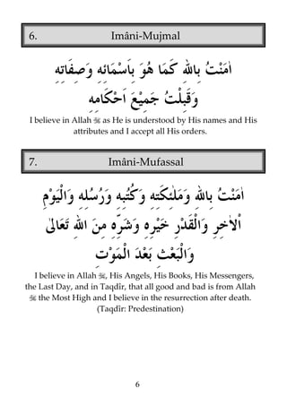 6.

Imâni-Mujmal

I believe in Allah as He is understood by His names and His
attributes and I accept all His orders.

7.

Imâni-Mufassal

I believe in Allah , His Angels, His Books, His Messengers,
the Last Day, and in Taqdîr, that all good and bad is from Allah
the Most High and I believe in the resurrection after death.
(Taqdîr: Predestination)

6

 
