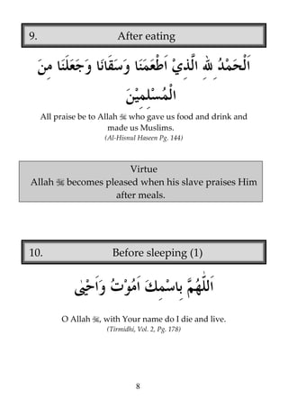 9.

After eating

All praise be to Allah who gave us food and drink and
made us Muslims.
(Al-Hisnul Haseen Pg. 144)

Allah

Virtue
becomes pleased when his slave praises Him
after meals.

10.

Before sleeping (1)

O Allah

, with Your name do I die and live.
(Tirmidhi, Vol. 2, Pg. 178)

8

 