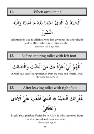 11.

When awakening

All praise is due to Allah who has given us life after death
and to Him is the return after death.
(Bukhaari Vol. 2, Pg. 934)

12.

O Allah

Before entering toilet with left foot

, I seek Your protection from the male and female Devil.
(Tirmidhi, Vol. 1, Pg. 3)

13.

After leaving toilet with right foot

I seek Your pardon. Praise be to Allah who removed from
me discomfort and gave me relief.
(Ibnu Majah, Pg.26)

9

 
