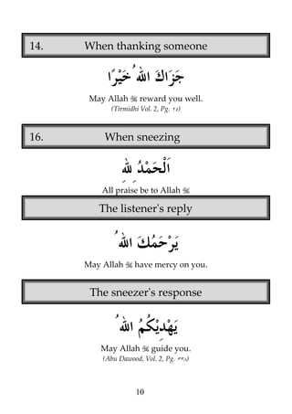 14.

When thanking someone

May Allah

reward you well.

(Tirmidhi Vol. 2, Pg.

16.

)

When sneezing

All praise be to Allah

The listener's reply

May Allah

have mercy on you.

The sneezer's response

May Allah

guide you.

(Abu Dawood, Vol. 2, Pg.

10

)

 