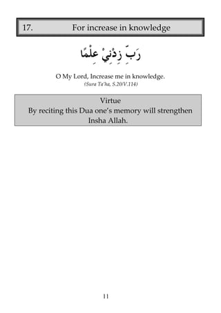17.

For increase in knowledge

O My Lord, Increase me in knowledge.
(Sura Ta’ha, S.20/V.114)

Virtue
By reciting this Dua one’s memory will strengthen
Insha Allah.

11

 