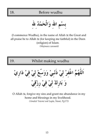 18.

Before wudhu

(I commence Wudhu), in the name of Allah the Great and
all praise be to Allah (for keeping me faithful) in the Deen
(religion) of Islam.
(Majmauz-zawaaid)

19.

O Allah

Whilst making wudhu

, forgive my sins and grant me abundance in my
home and blessings in my livelihood.
(Amalul Yawmi wal Layla, Nasai, Pg172)

13

 