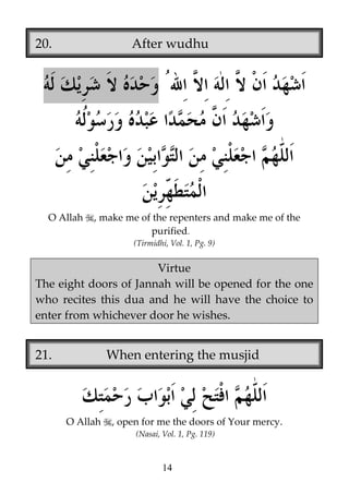 20.

After wudhu

O Allah

, make me of the repenters and make me of the
purified.
(Tirmidhi, Vol. 1, Pg. 9)

Virtue
The eight doors of Jannah will be opened for the one
who recites this dua and he will have the choice to
enter from whichever door he wishes.

21.

When entering the musjid

O Allah

, open for me the doors of Your mercy.
(Nasai, Vol. 1, Pg. 119)

14

 
