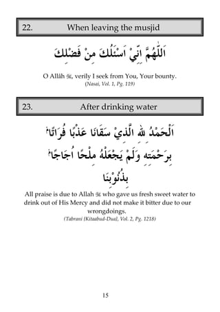 22.

When leaving the musjid

O Allâh

, verily I seek from You, Your bounty.
(Nasai, Vol. 1, Pg. 119)

23.

After drinking water

All praise is due to Allah who gave us fresh sweet water to
drink out of His Mercy and did not make it bitter due to our
wrongdoings.
(Tabrani {Kitaabud-Dua}, Vol. 2, Pg. 1218)

15

 