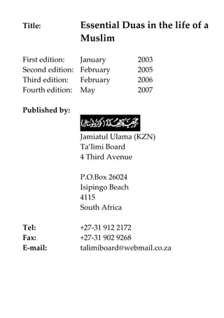 Title:

Essential Duas in the life of a
Muslim

First edition:
Second edition:
Third edition:
Fourth edition:

January
February
February
May

2003
2005
2006
2007

Published by:
Jamiatul Ulama (KZN)
Ta’limi Board
4 Third Avenue
P.O.Box 26024
Isipingo Beach
4115
South Africa
Tel:
Fax:
E-mail:

+27-31 912 2172
+27-31 902 9268
talimiboard@webmail.co.za

 