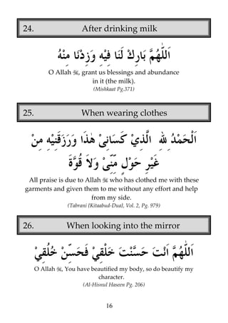 24.

After drinking milk

O Allah

, grant us blessings and abundance
in it (the milk).
(Mishkaat Pg.371)

25.

When wearing clothes

All praise is due to Allah who has clothed me with these
garments and given them to me without any effort and help
from my side.
(Tabrani {Kitaabud-Dua}, Vol. 2, Pg. 979)

26.

When looking into the mirror

O Allah

, You have beautified my body, so do beautify my
character.
(Al-Hisnul Haseen Pg. 206)

16

 