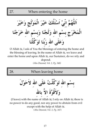 27.

When entering the home

O Allah , I ask of You the blessings of entering the home and
the blessing of leaving. In the name of Allah , we leave and
enter the home and upon Allah , our Sustainer, do we rely and
depend.
(Abu Dawood, Vol. 2, Pg. 348)

28.

When leaving home

(I leave) with the name of Allah ; I rely on Allah ; there is
no power to do any good, nor any power to abstain from evil
except with the help of Allah .
(Abu Dawood, Vol. 2, Pg. 347)

17

 