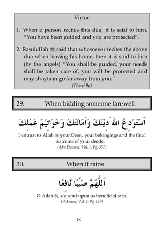Virtue
1. When a person recites this dua, it is said to him,
“You have been guided and you are protected”.
2. Rasulullah j said that whosoever recites the above
dua when leaving his home, then it is said to him
(by the angels) “You shall be guided, your needs
shall be taken care of, you will be protected and
may shaytaan go far away from you.”
(Tirmidhi)

29.

When bidding someone farewell

I entrust to Allah

your Deen, your belongings and the final
outcome of your deeds.
(Abu Dawood, Vol. 1, Pg. 357)

30.

When it rains

O Allah

, do send upon us beneficial rain.
(Bukhaari, Vol. 1, Pg. 140)

18

 