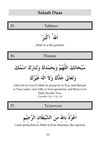 Salaah Duas
35.

Takbeer

Allah

36.

is the greatest.

Thanaa

Glory be to You O Allah , praise be to You, and blessed
is Your name, very lofty is Your greatness, and there is no
Deity besides You.
(Tirmidhi, Vol. 1, Pg. 33)

37.

Ta'awwuz

I seek protection in Allah

from shaytaan, the rejected.
22

 