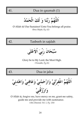 41.

Dua in qaumah (1)

O Allah

! Our Sustainer! Unto You belongs all praise.
(Ibnu Majah, Pg. 62)

42.

Tasbeeh in sajdah

Glory be to My Lord, the Most High.
(Tirmidhi, Pg.35)

43.

Dua in jalsa

O Allah , forgive me, have mercy on me, grant me safety,
guide me and provide me with sustenance.
(Abu Dawood, Vol. 1, Pg. 130)

24

 
