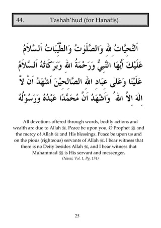 44.

Tashah’hud (for Hanafis)

All devotions offered through words, bodily actions and
wealth are due to Allah . Peace be upon you, O Prophet j and
the mercy of Allah and His blessings. Peace be upon us and
on the pious (righteous) servants of Allah . I bear witness that
there is no Deity besides Allah , and I bear witness that
Muhammad j is His servant and messenger.
(Nasai, Vol. 1, Pg. 174)

25

 