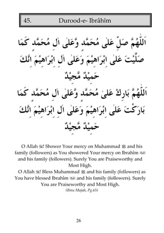 45.

Durood-e- Ibrâhîm

O Allah ! Shower Your mercy on Muhammad j and his
family (followers) as You showered Your mercy on Ibrahîm
and his family (followers). Surely You are Praiseworthy and
Most High.
O Allah ! Bless Muhammad j and his family (followers) as
You have blessed Ibrahîm
and his family (followers). Surely
You are Praiseworthy and Most High.
(Ibnu Majah, Pg.65)

26

 