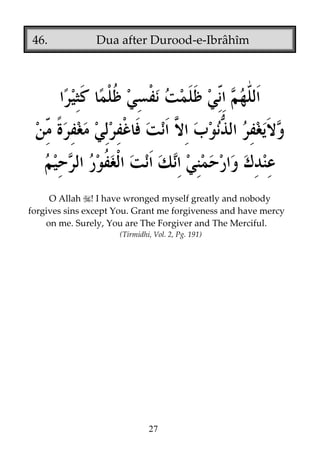 46.

Dua after Durood-e-Ibrâhîm

O Allah ! I have wronged myself greatly and nobody
forgives sins except You. Grant me forgiveness and have mercy
on me. Surely, You are The Forgiver and The Merciful.
(Tirmidhi, Vol. 2, Pg. 191)

27

 