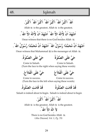 48.

Iqâmah

.
Allah

is the greatest. Allah

is the greatest.

.
I bear witness that there is no God besides Allah

.

.
I bear witness that Muhammad j is the messenger of Allah

.

.
Come to Salaah.
Come to Salaah.
(Turn the face to the right when saying these words)

.
Come to success.
Come to success.
(Turn the face to the left when saying these words)

.
Salaah is indeed about to begin. Salaah is indeed about to begin

.
Allah

is the greatest. Allah

is the greatest.

.
There is no God besides Allah
(Abu Dawood, Vol. 1, Pg. 79)

29

.

 