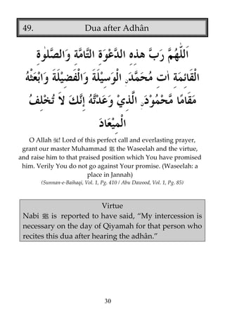 49.

Dua after Adhân

O Allah ! Lord of this perfect call and everlasting prayer,
grant our master Muhammad j the Waseelah and the virtue,
and raise him to that praised position which You have promised
him. Verily You do not go against Your promise. (Waseelah: a
place in Jannah)
(Sunnan-e-Baihaqi, Vol. 1, Pg. 410 / Abu Dawood, Vol. 1, Pg. 85)

Virtue
Nabi j is reported to have said, “My intercession is
necessary on the day of Qiyamah for that person who
recites this dua after hearing the adhân.”

30

 
