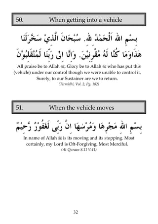50.

When getting into a vehicle

.
.
All praise be to Allah , Glory be to Allah who has put this
(vehicle) under our control though we were unable to control it.
Surely, to our Sustainer are we to return.
(Tirmidhi, Vol. 2, Pg. 182)

51.

When the vehicle moves

In name of Allah is its moving and its stopping. Most
certainly, my Lord is Oft-Forgiving, Most Merciful.
(Al-Quraan S.11 V.41)

32

 
