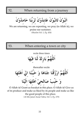 52.

When returning from a journey

We are returning, we are repenting, we pray (to Allah
praise our sustainer.

), we

(Muslim Vol. 1, Pg. 434)

53.

When entering a town or city
recite three times

thereafter recite

O Allah ! Grant us barakat in this place. O Allah ! Give us
of its produce and make us liked by its people and make us like
the good people of this place.
(Al Mu’jamul Awsat Tabra, Vol. 5, Pg. 379)

33

 