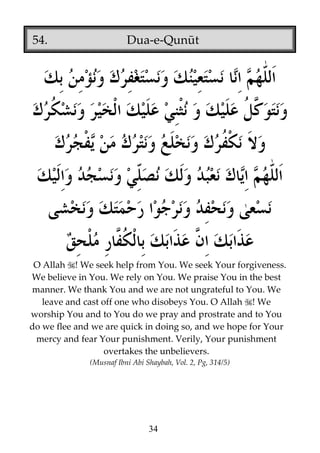 54.

Dua-e-Qunūt

O Allah ! We seek help from You. We seek Your forgiveness.
We believe in You. We rely on You. We praise You in the best
manner. We thank You and we are not ungrateful to You. We
leave and cast off one who disobeys You. O Allah ! We
worship You and to You do we pray and prostrate and to You
do we flee and we are quick in doing so, and we hope for Your
mercy and fear Your punishment. Verily, Your punishment
overtakes the unbelievers.
(Musnaf Ibni Abi Shaybah, Vol. 2, Pg, 314/5)

34

 