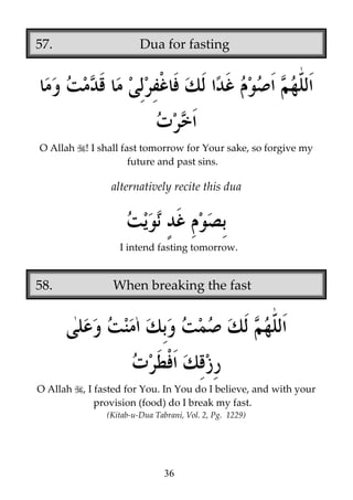 57.

O Allah

Dua for fasting

! I shall fast tomorrow for Your sake, so forgive my
future and past sins.

alternatively recite this dua

I intend fasting tomorrow.

58.

O Allah

When breaking the fast

, I fasted for You. In You do I believe, and with your
provision (food) do I break my fast.
(Kitab-u-Dua Tabrani, Vol. 2, Pg. 1229)

36

 