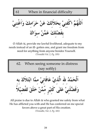 61

When in financial difficulty

O Allah , provide me lawful livelihood, adequate to my
needs instead of an ill- gotten one, and grant me freedom from
need for anything from anyone besides Yourself.
(Tirmidhi Vol. 2, Pg. 195)

62.

When seeing someone in distress
(say softly)

All praise is due to Allah who granted me safety from what
He has afflicted you with and He has conferred on me special
favors above a great part of His creation.
(Tirmidhi, Vol. 2, Pg. 181)

39

 