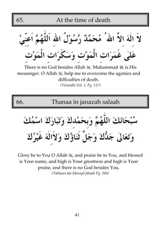 65.

At the time of death

There is no God besides Allah . Muhammad j is His
messenger. O Allah , help me to overcome the agonies and
difficulties of death.
(Tirmidhi Vol. 1, Pg. 117)

66.

Thanaa in janazah salaah

Glory be to You O Allah , and praise be to You, and blessed
is Your name, and high is Your greatness and high is Your
praise, and there is no God besides You.
(Tahtawi ala Maraqil falaah Pg. 584)

41

 