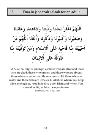 67.

Dua in janaazah salaah for an adult

O Allah , forgive amongst us those who are alive and those
who are dead, those who present and those who are absent,
those who are young and those who are old, those who are
males and those who are females. O Allah , whom You keep
alive amongst us, keep him alive upon Islam and whom You
caused to die, let him die upon imaan.
(Tirmidhi, Vol. 1, Pg. 121)

42

 